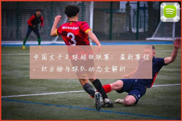 中国女子足球超级联赛：最新赛程、积分榜与球队动态全解析