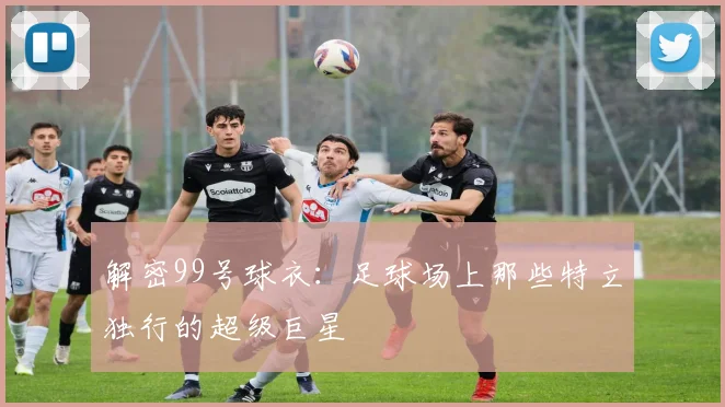解密99号球衣：足球场上那些特立独行的超级巨星