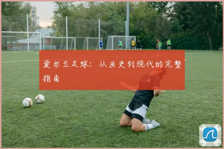 爱尔兰足球：从历史到现代的完整指南