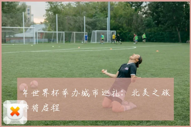 年世界杯举办城市巡礼：北美之旅即将启程