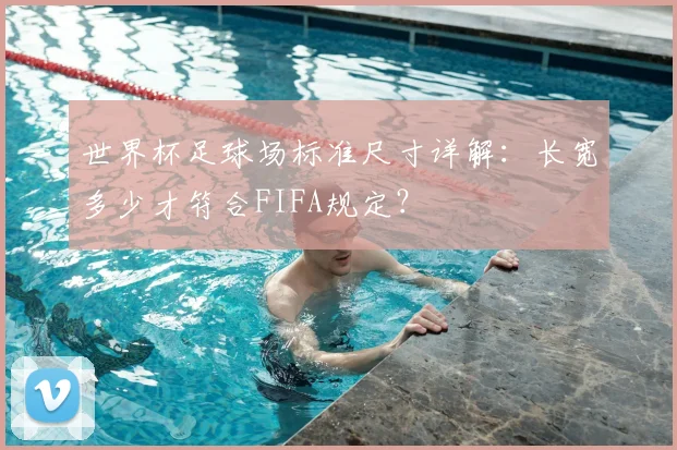 世界杯足球场标准尺寸详解：长宽多少才符合FIFA规定？