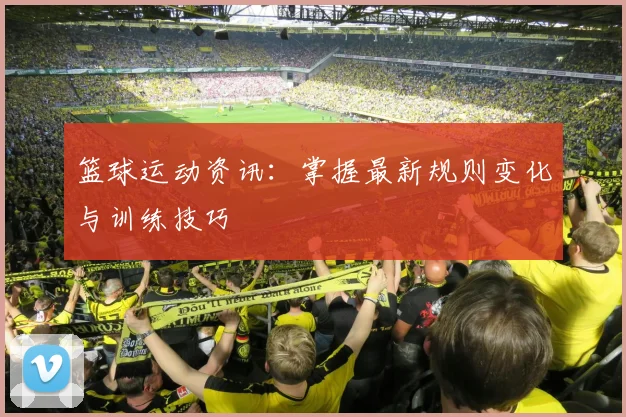 篮球运动资讯：掌握最新规则变化与训练技巧