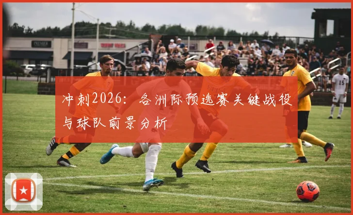冲刺2026:各洲际预选赛关键战役与球队前景分析